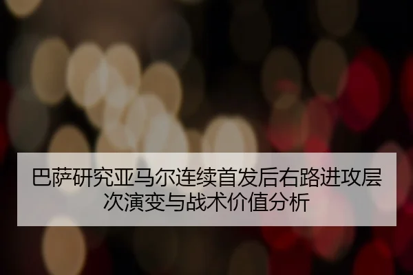 巴萨研究亚马尔连续首发后右路进攻层次演变与战术价值分析