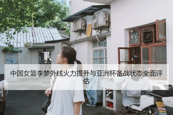 中国女篮李梦外线火力提升与亚洲杯备战状态全面评估